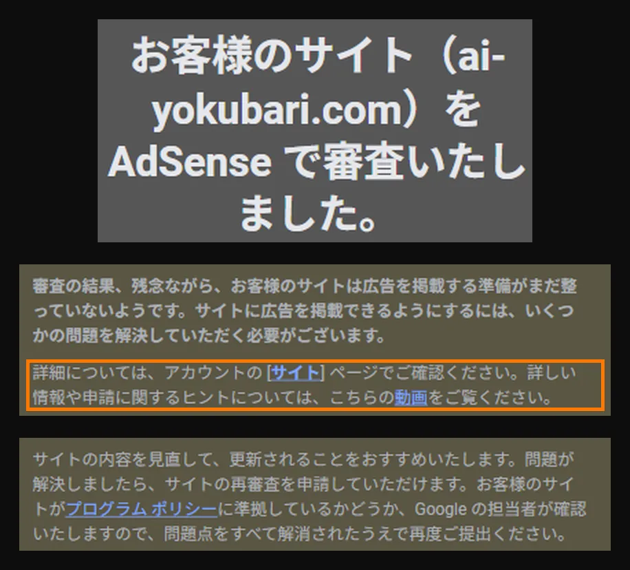 実際に届いたメールの画面。見出しは「お客様のサイト(ai-yokubari.com)を AdSense で審査いたしました。」。本文は「審査の結果、残念ながら、お客様のサイトは広告を掲載する準備がまだ整っていないようです。サイトに広告を掲載できるようにするには、いくつかの問題を解決していただく必要がございます」。その下にオレンジの枠で囲まれた「詳細については、アカウントの[サイト]ページでご確認ください」の一文。いちばん下は「サイトの内容を見直して、更新されることをおすすめします。問題が解決しましたら、サイトの再審査を申請していただけます」