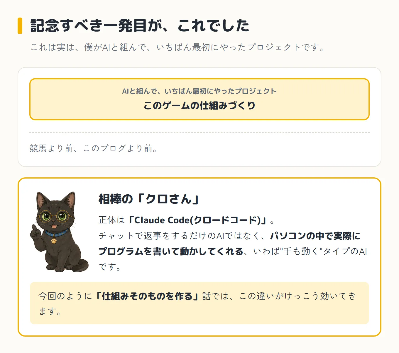 このプロジェクトの位置づけと相棒の紹介の図。見出しは「記念すべき一発目が、これでした」。AIと組んでいちばん最初にやったプロジェクトが、このゲームの仕組みづくりで、競馬より前、このブログより前だった。下に丸眼鏡の黒猫クロさんと一緒に、正体は「Claude Code(クロードコード)」で、チャットで返事をするだけのAIではなく、パソコンの中で実際にプログラムを書いて動かしてくれる“手も動く”タイプのAIだという説明。今回のように「仕組みそのものを作る」話では、この違いがけっこう効いてくる、と添えてある